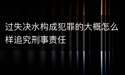 过失决水构成犯罪的大概怎么样追究刑事责任