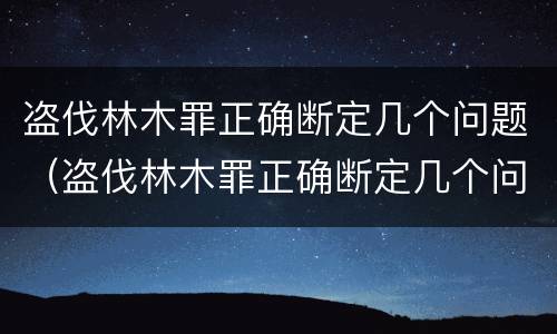 盗伐林木罪正确断定几个问题（盗伐林木罪正确断定几个问题可以判刑）