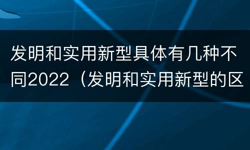 发明和实用新型具体有几种不同2022（发明和实用新型的区别举例）