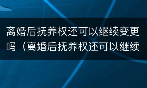 离婚后抚养权还可以继续变更吗（离婚后抚养权还可以继续变更吗）