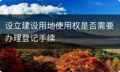 设立建设用地使用权是否需要办理登记手续