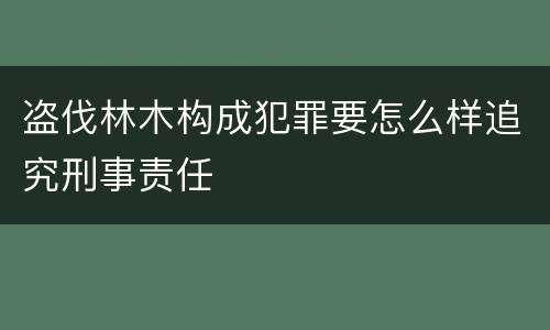 盗伐林木构成犯罪要怎么样追究刑事责任
