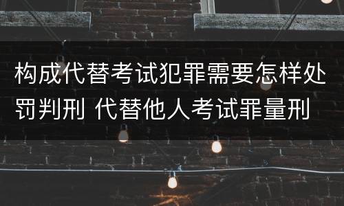 构成代替考试犯罪需要怎样处罚判刑 代替他人考试罪量刑