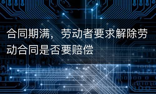 合同期满，劳动者要求解除劳动合同是否要赔偿