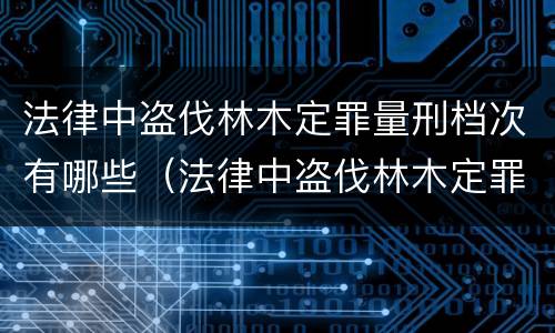 法律中盗伐林木定罪量刑档次有哪些（法律中盗伐林木定罪量刑档次有哪些标准）