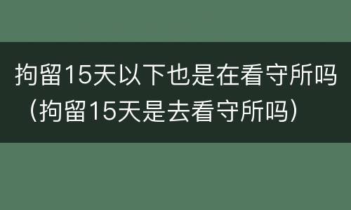 拘留15天以下也是在看守所吗（拘留15天是去看守所吗）