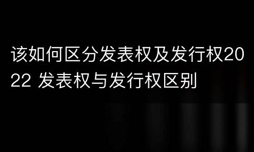 该如何区分发表权及发行权2022 发表权与发行权区别