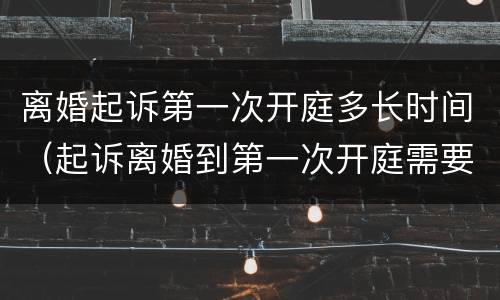离婚起诉第一次开庭多长时间（起诉离婚到第一次开庭需要多长时间）