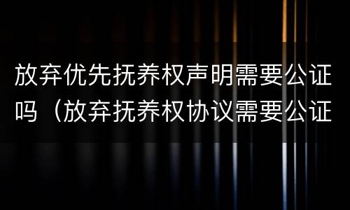 放弃优先抚养权声明需要公证吗（放弃抚养权协议需要公证吗）