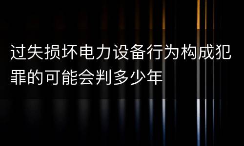 过失损坏电力设备行为构成犯罪的可能会判多少年