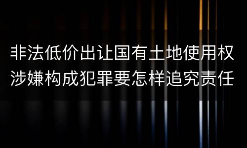 非法低价出让国有土地使用权涉嫌构成犯罪要怎样追究责任