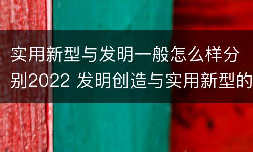 实用新型与发明一般怎么样分别2022 发明创造与实用新型的区别