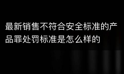 最新销售不符合安全标准的产品罪处罚标准是怎么样的