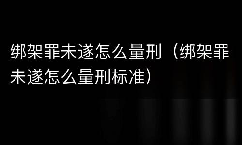 绑架罪未遂怎么量刑（绑架罪未遂怎么量刑标准）