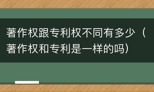 著作权跟专利权不同有多少（著作权和专利是一样的吗）