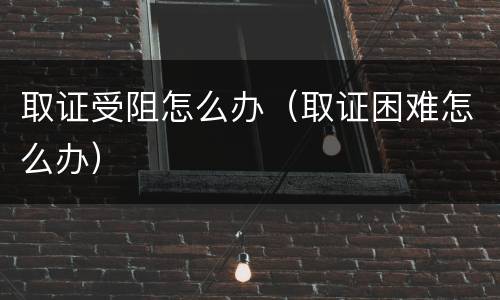 取证受阻怎么办（取证困难怎么办）