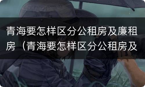 青海要怎样区分公租房及廉租房（青海要怎样区分公租房及廉租房呢）