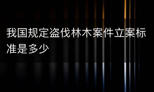 我国规定盗伐林木案件立案标准是多少
