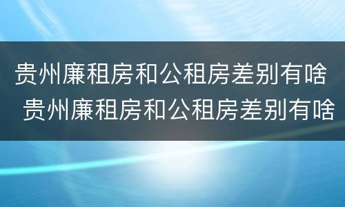 贵州廉租房和公租房差别有啥 贵州廉租房和公租房差别有啥不同