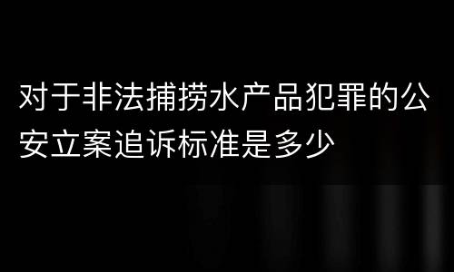 对于非法捕捞水产品犯罪的公安立案追诉标准是多少