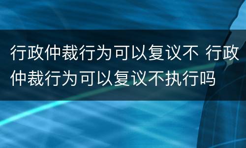 行政仲裁行为可以复议不 行政仲裁行为可以复议不执行吗