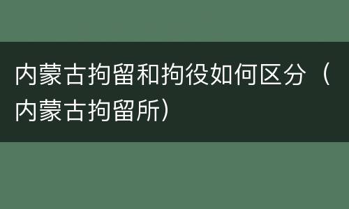 内蒙古拘留和拘役如何区分（内蒙古拘留所）