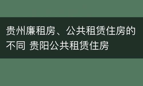 贵州廉租房、公共租赁住房的不同 贵阳公共租赁住房