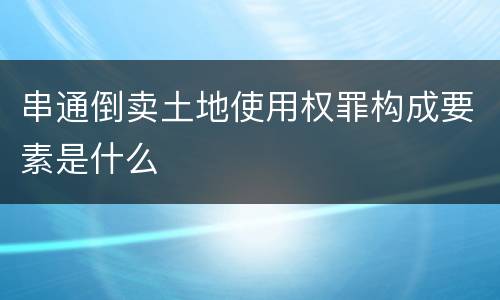 串通倒卖土地使用权罪构成要素是什么