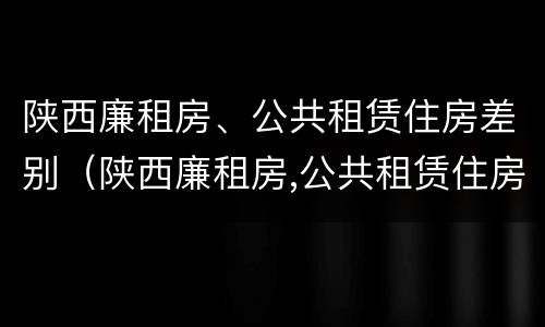 陕西廉租房、公共租赁住房差别（陕西廉租房,公共租赁住房差别大吗）
