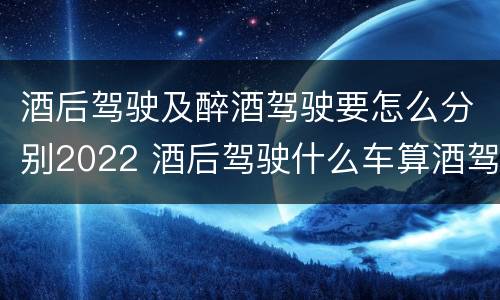 酒后驾驶及醉酒驾驶要怎么分别2022 酒后驾驶什么车算酒驾