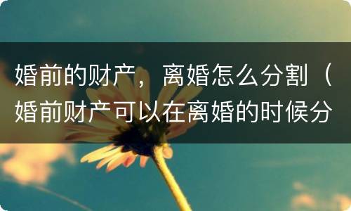 婚前的财产，离婚怎么分割（婚前财产可以在离婚的时候分割吗）