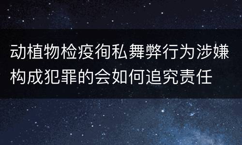 动植物检疫徇私舞弊行为涉嫌构成犯罪的会如何追究责任