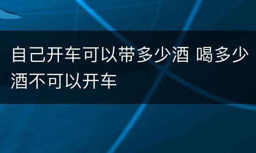自己开车可以带多少酒 喝多少酒不可以开车