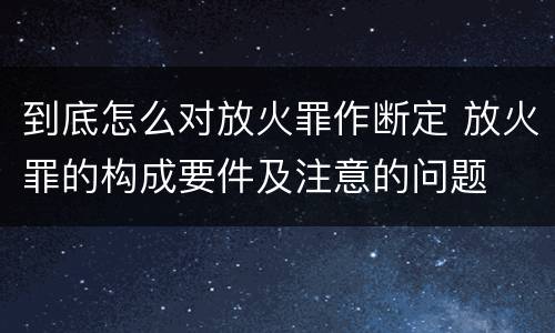 到底怎么对放火罪作断定 放火罪的构成要件及注意的问题