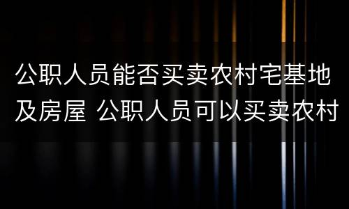 公职人员能否买卖农村宅基地及房屋 公职人员可以买卖农村宅基地