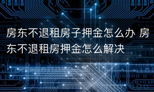 房东不退租房子押金怎么办 房东不退租房押金怎么解决