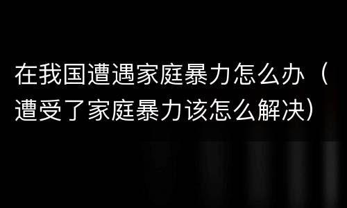 在我国遭遇家庭暴力怎么办（遭受了家庭暴力该怎么解决）