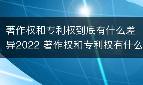著作权和专利权到底有什么差异2022 著作权和专利权有什么区别