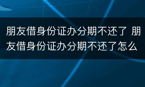 朋友借身份证办分期不还了 朋友借身份证办分期不还了怎么办