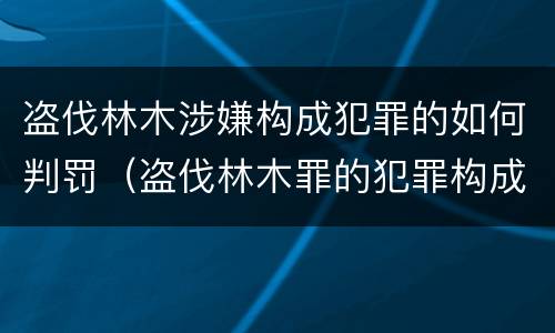 盗伐林木涉嫌构成犯罪的如何判罚（盗伐林木罪的犯罪构成）