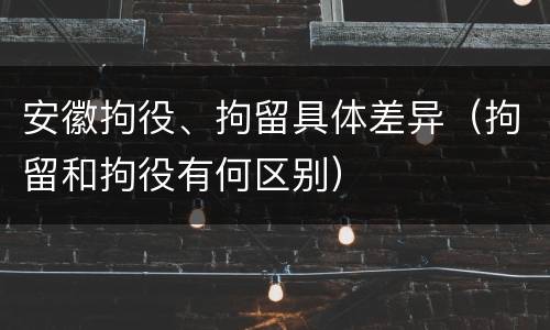 安徽拘役、拘留具体差异（拘留和拘役有何区别）