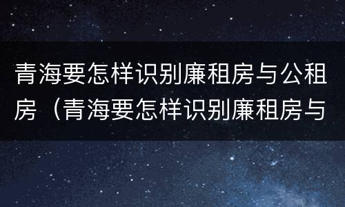 青海要怎样识别廉租房与公租房（青海要怎样识别廉租房与公租房呢）