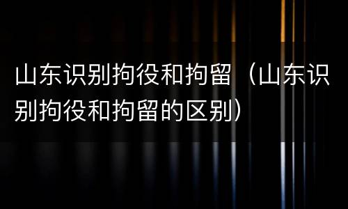山东识别拘役和拘留(山东识别拘役和拘留的区别)