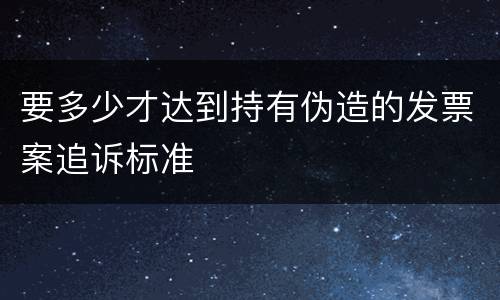 要多少才达到持有伪造的发票案追诉标准