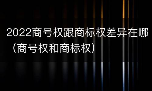2022商号权跟商标权差异在哪（商号权和商标权）