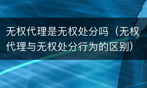 无权代理是无权处分吗（无权代理与无权处分行为的区别）