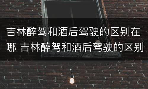 吉林醉驾和酒后驾驶的区别在哪 吉林醉驾和酒后驾驶的区别在哪里