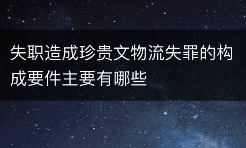 失职造成珍贵文物流失罪的构成要件主要有哪些
