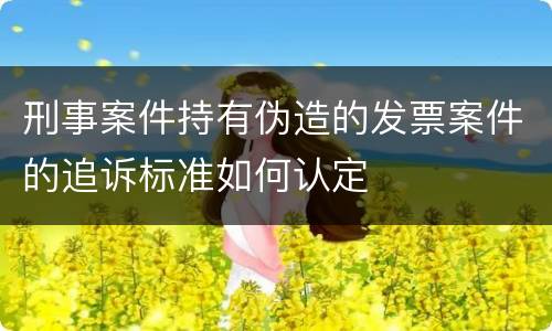 刑事案件持有伪造的发票案件的追诉标准如何认定