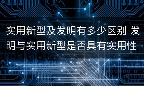 实用新型及发明有多少区别 发明与实用新型是否具有实用性